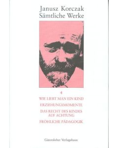 Sämtliche Werke / Wie liebt man ein Kind. Erziehungsmomente. Das Recht des Kindes auf Achtung. Fröhliche Pädagogik.